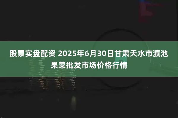 股票实盘配资 2025年6月30日甘肃天水市瀛池果菜批发市场价格行情