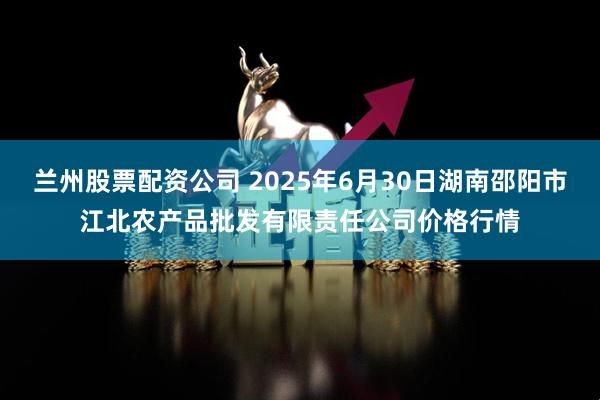 兰州股票配资公司 2025年6月30日湖南邵阳市江北农产品批发有限责任公司价格行情