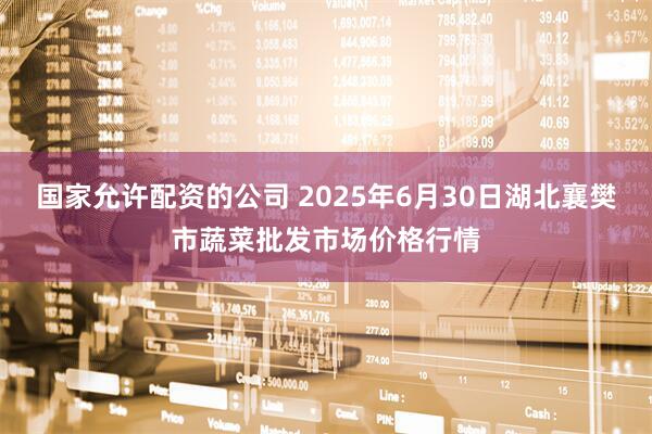 国家允许配资的公司 2025年6月30日湖北襄樊市蔬菜批发市场价格行情