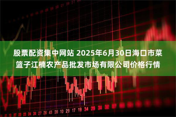 股票配资集中网站 2025年6月30日海口市菜篮子江楠农产品批发市场有限公司价格行情