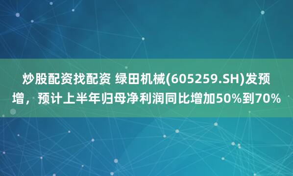 炒股配资找配资 绿田机械(605259.SH)发预增，预计上半年归母净利润同比增加50%到70%
