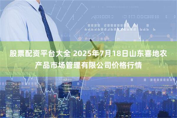 股票配资平台大全 2025年7月18日山东喜地农产品市场管理有限公司价格行情