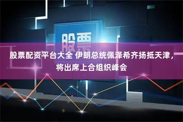 股票配资平台大全 伊朗总统佩泽希齐扬抵天津，将出席上合组织峰会