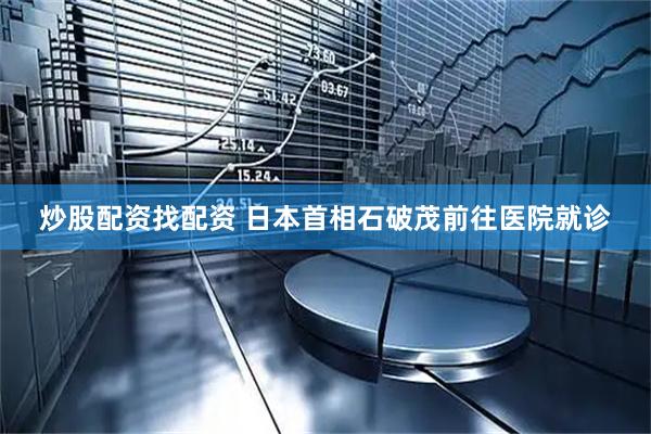 炒股配资找配资 日本首相石破茂前往医院就诊