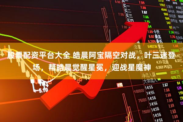 股票配资平台大全 皓晨阿宝隔空对战，叶三迷登场，帮皓晨觉醒星冕，迎战星魔神