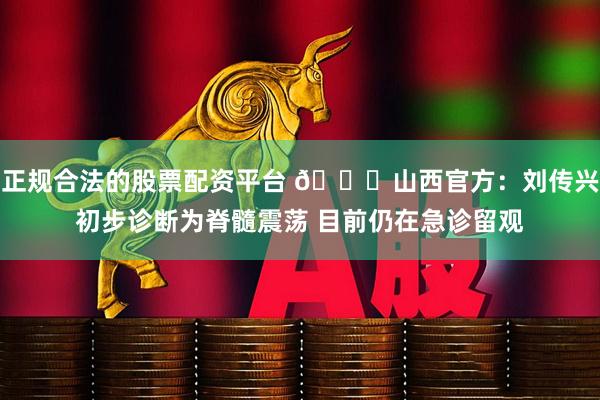 正规合法的股票配资平台 🙏山西官方：刘传兴初步诊断为脊髓震荡 目前仍在急诊留观