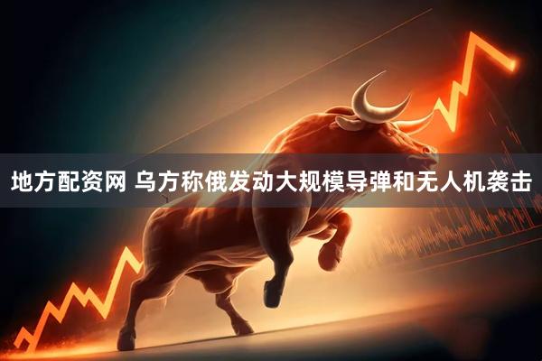 地方配资网 乌方称俄发动大规模导弹和无人机袭击