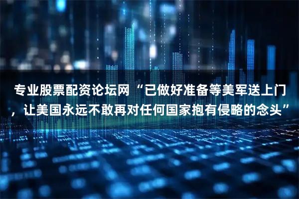 专业股票配资论坛网 “已做好准备等美军送上门，让美国永远不敢再对任何国家抱有侵略的念头”