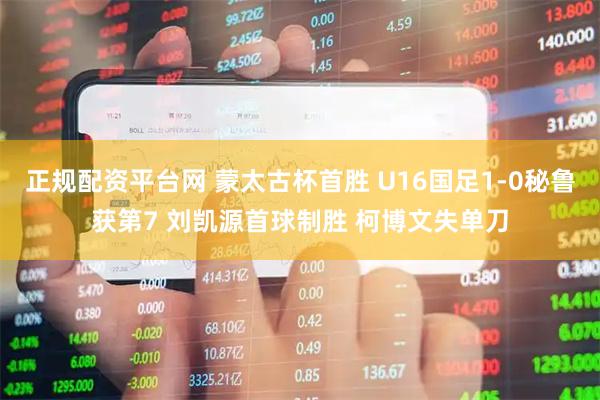 正规配资平台网 蒙太古杯首胜 U16国足1-0秘鲁获第7 刘凯源首球制胜 柯博文失单刀