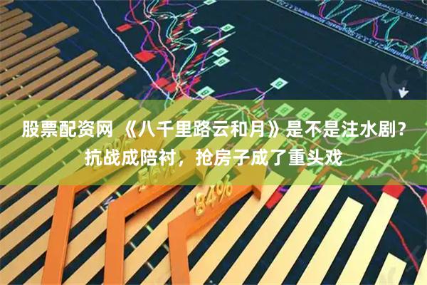 股票配资网 《八千里路云和月》是不是注水剧？抗战成陪衬，抢房子成了重头戏