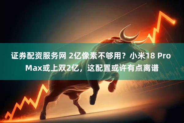 证券配资服务网 2亿像素不够用？小米18 Pro Max或上双2亿，这配置或许有点离谱