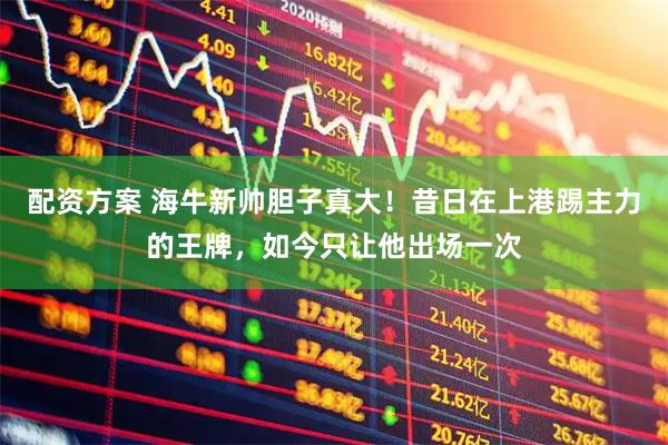 配资方案 海牛新帅胆子真大！昔日在上港踢主力的王牌，如今只让他出场一次