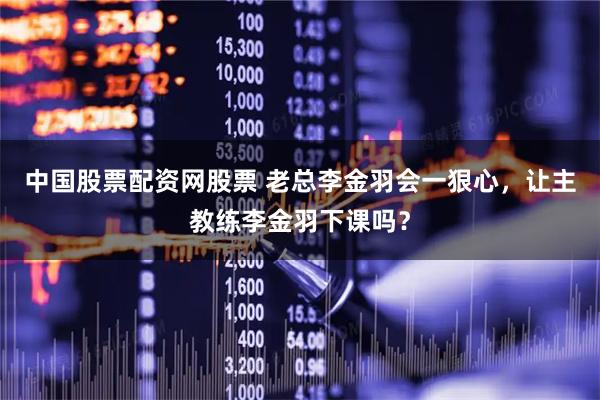 中国股票配资网股票 老总李金羽会一狠心，让主教练李金羽下课吗？