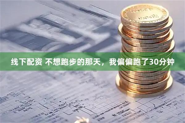 线下配资 不想跑步的那天，我偏偏跑了30分钟