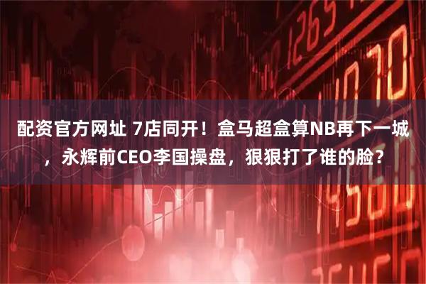 配资官方网址 7店同开！盒马超盒算NB再下一城，永辉前CEO李国操盘，狠狠打了谁的脸？