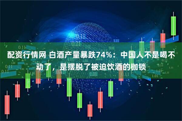 配资行情网 白酒产量暴跌74%：中国人不是喝不动了，是摆脱了被迫饮酒的枷锁