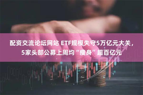 配资交流论坛网站 ETF规模失守5万亿元大关，5家头部公募上周均“瘦身”超百亿元