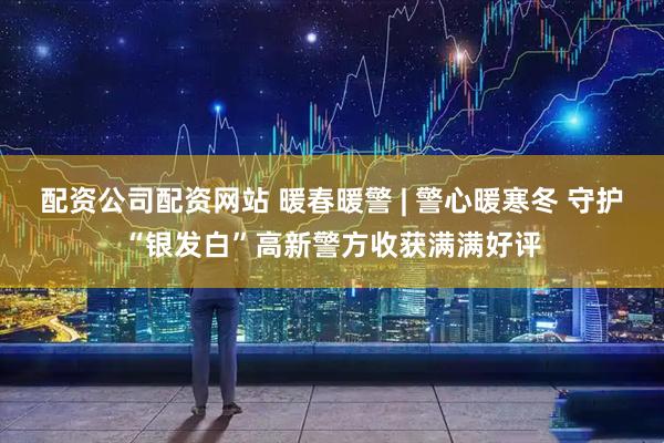 配资公司配资网站 暖春暖警 | 警心暖寒冬 守护“银发白”高新警方收获满满好评