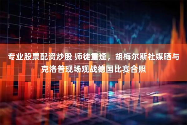 专业股票配资炒股 师徒重逢，胡梅尔斯社媒晒与克洛普现场观战德国比赛合照