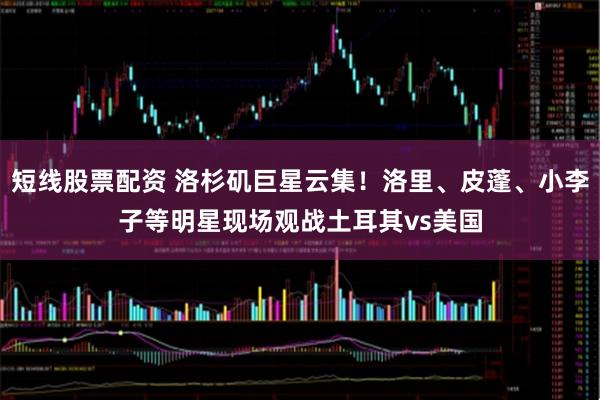 短线股票配资 洛杉矶巨星云集！洛里、皮蓬、小李子等明星现场观战土耳其vs美国